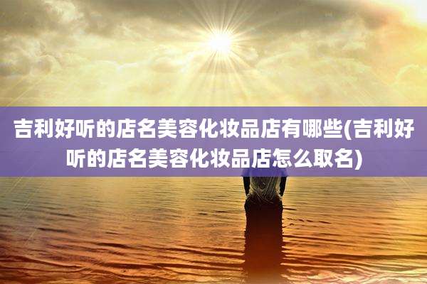 吉利好听的店名美容化妆品店有哪些(吉利好听的店名美容化妆品店怎么取名)