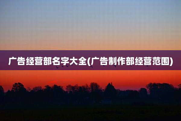 广告经营部名字大全(广告制作部经营范围)