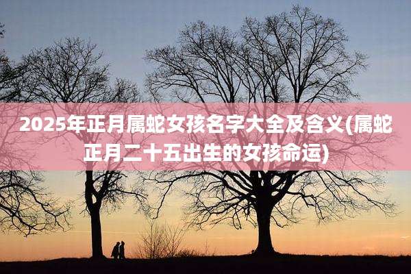 2025年正月属蛇女孩名字大全及含义(属蛇正月二十五出生的女孩命运)