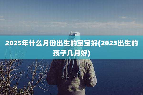2025年什么月份出生的宝宝好(2023出生的孩子几月好)