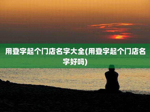 用登字起个门店名字大全(用登字起个门店名字好吗)