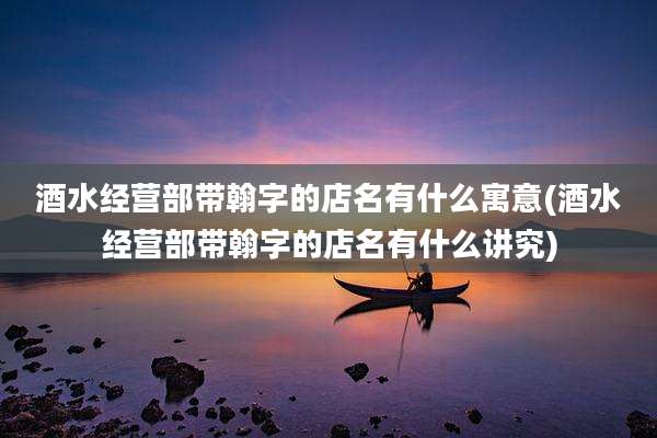 酒水经营部带翰字的店名有什么寓意(酒水经营部带翰字的店名有什么讲究)