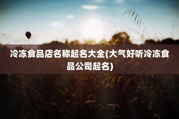 冷冻食品店名称起名大全(大气好听冷冻食品公司起名)