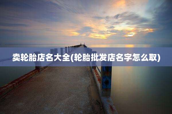 卖轮胎店名大全(轮胎批发店名字怎么取)