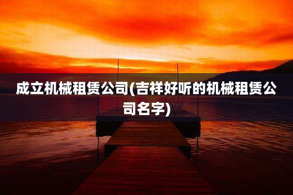 成立机械租赁公司(吉祥好听的机械租赁公司名字)