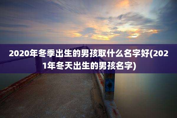 2020年冬季出生的男孩取什么名字好(2021年冬天出生的男孩名字)