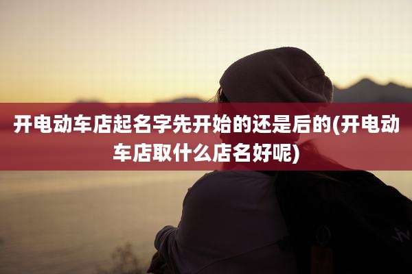 开电动车店起名字先开始的还是后的(开电动车店取什么店名好呢)