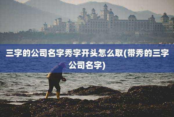 三字的公司名字秀字开头怎么取(带秀的三字公司名字)