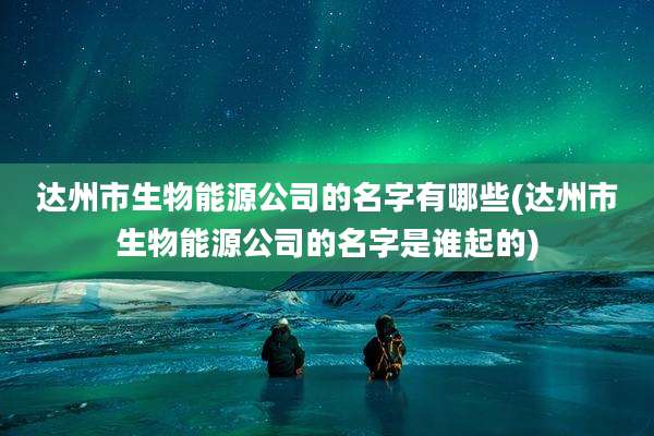 达州市生物能源公司的名字有哪些(达州市生物能源公司的名字是谁起的)