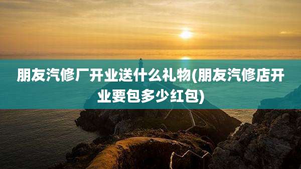 朋友汽修厂开业送什么礼物(朋友汽修店开业要包多少红包)