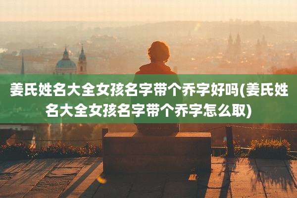 姜氏姓名大全女孩名字带个乔字好吗(姜氏姓名大全女孩名字带个乔字怎么取)