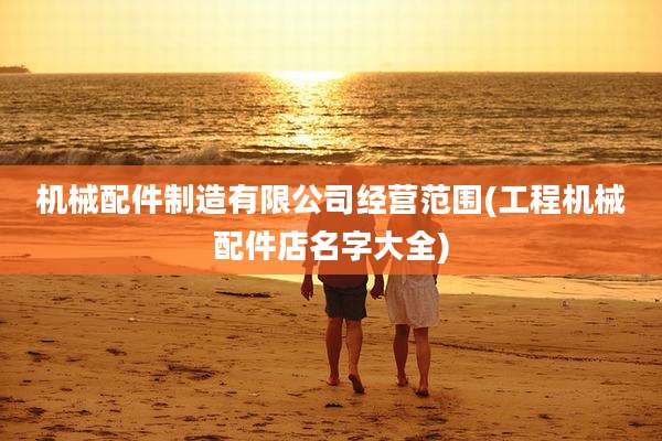 机械配件制造有限公司经营范围(工程机械配件店名字大全)