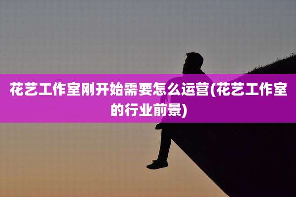 花艺工作室刚开始需要怎么运营(花艺工作室的行业前景)