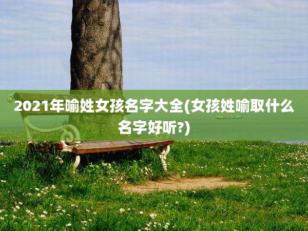 2021年喻姓女孩名字大全(女孩姓喻取什么名字好听?)