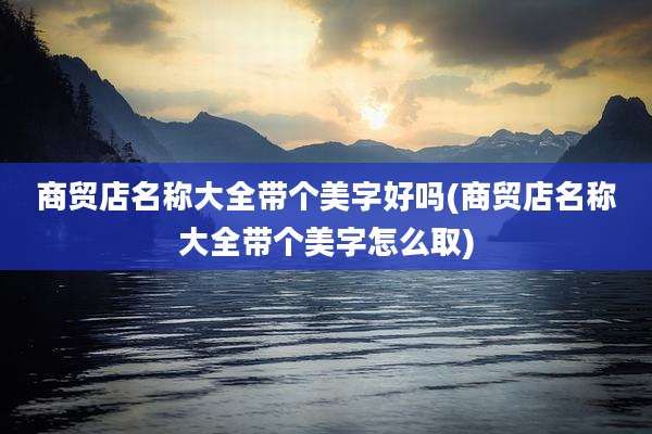 商贸店名称大全带个美字好吗(商贸店名称大全带个美字怎么取)