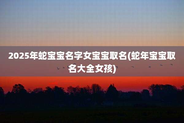 2025年蛇宝宝名字女宝宝取名(蛇年宝宝取名大全女孩)