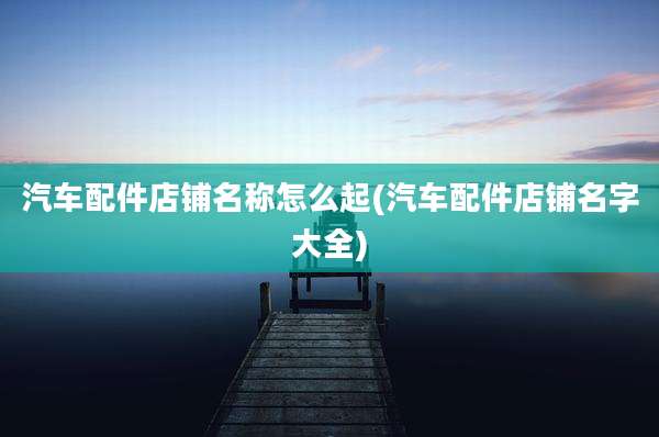 汽车配件店铺名称怎么起(汽车配件店铺名字大全)