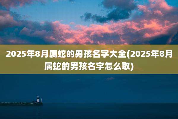 2025年8月属蛇的男孩名字大全(2025年8月属蛇的男孩名字怎么取)