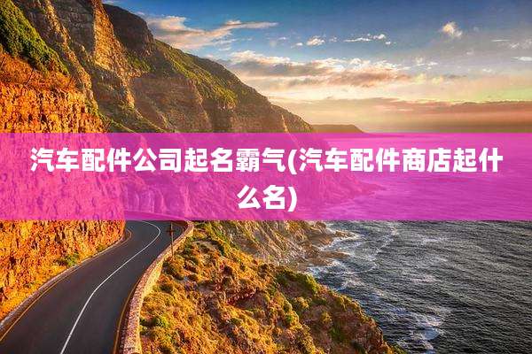 汽车配件公司起名霸气(汽车配件商店起什么名)