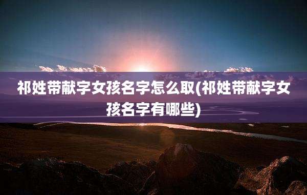 祁姓带献字女孩名字怎么取(祁姓带献字女孩名字有哪些)