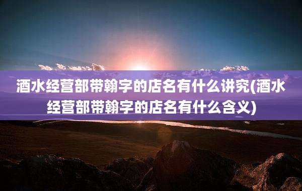 酒水经营部带翰字的店名有什么讲究(酒水经营部带翰字的店名有什么含义)