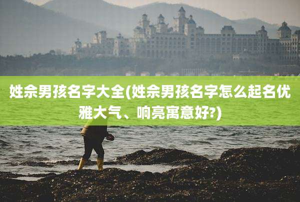 姓佘男孩名字大全(姓佘男孩名字怎么起名优雅大气、响亮寓意好?)