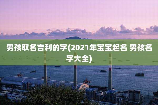 男孩取名吉利的字(2021年宝宝起名 男孩名字大全)