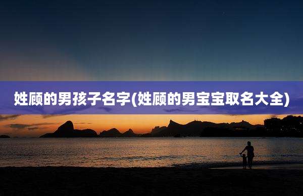 姓顾的男孩子名字(姓顾的男宝宝取名大全)