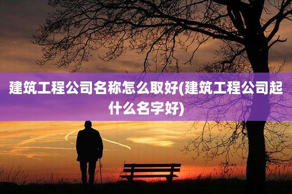 建筑工程公司名称怎么取好(建筑工程公司起什么名字好)