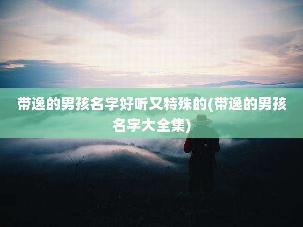 带逸的男孩名字好听又特殊的(带逸的男孩名字大全集)