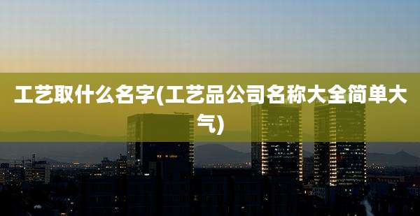 工艺取什么名字(工艺品公司名称大全简单大气)