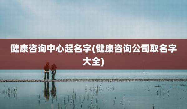 健康咨询中心起名字(健康咨询公司取名字大全)