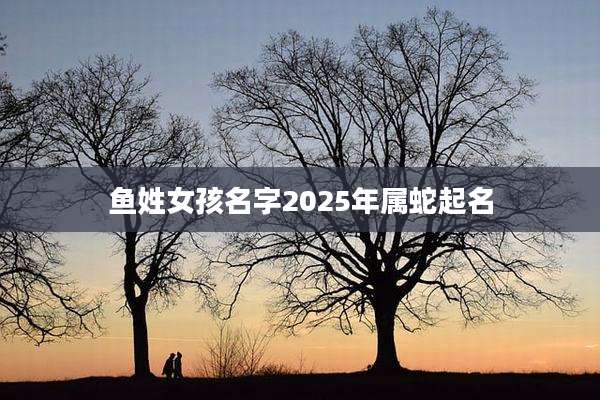 鱼姓女孩名字2025年属蛇起名