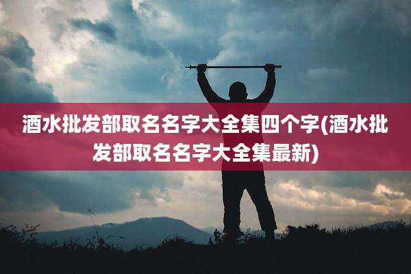 酒水批发部取名名字大全集四个字(酒水批发部取名名字大全集最新)