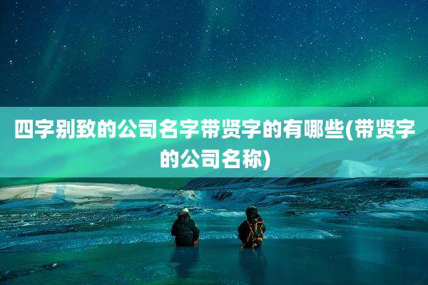 四字别致的公司名字带贤字的有哪些(带贤字的公司名称)