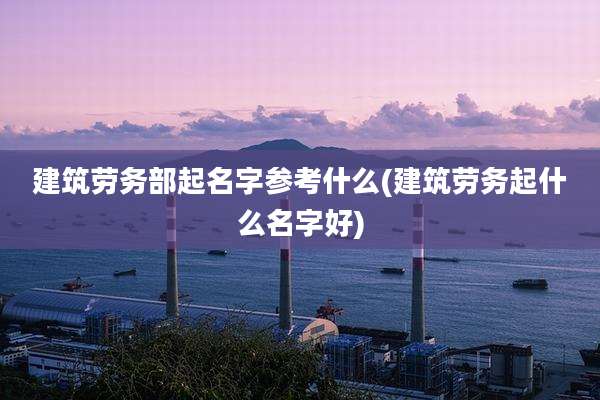 建筑劳务部起名字参考什么(建筑劳务起什么名字好)