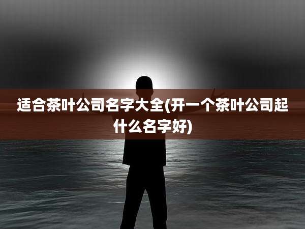 适合茶叶公司名字大全(开一个茶叶公司起什么名字好)