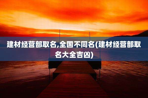 建材经营部取名,全国不同名(建材经营部取名大全吉凶)