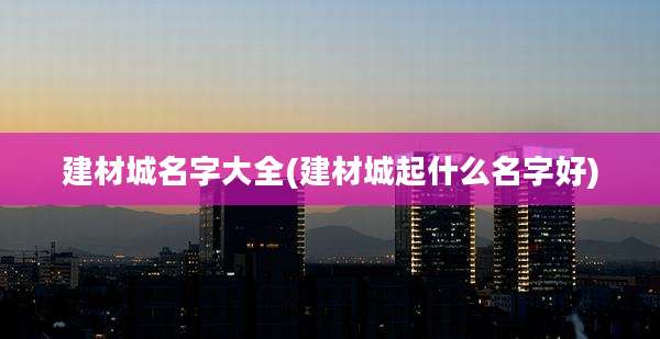 建材城名字大全(建材城起什么名字好)