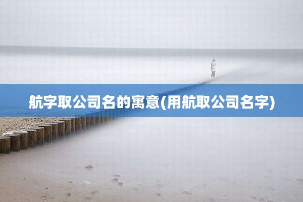 航字取公司名的寓意(用航取公司名字)