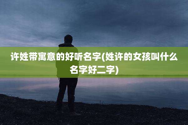 许姓带寓意的好听名字(姓许的女孩叫什么名字好二字)