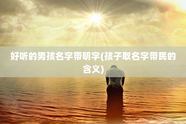 好听的男孩名字带明字(孩子取名字带民的含义)