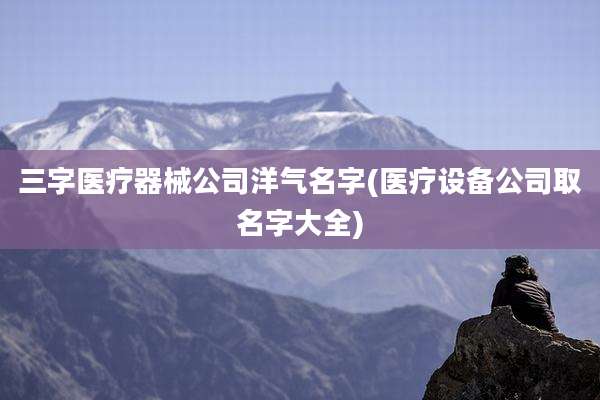 三字医疗器械公司洋气名字(医疗设备公司取名字大全)