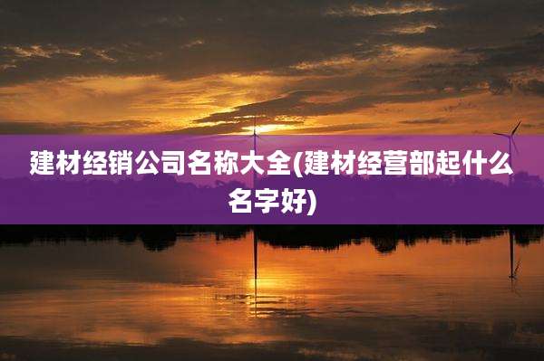 建材经销公司名称大全(建材经营部起什么名字好)