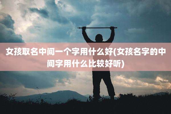 女孩取名中间一个字用什么好(女孩名字的中间字用什么比较好听)