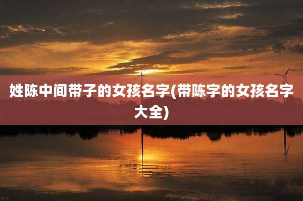 姓陈中间带子的女孩名字(带陈字的女孩名字大全)