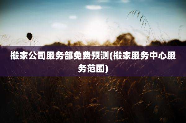 搬家公司服务部免费预测(搬家服务中心服务范围)