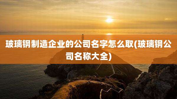 玻璃钢制造企业的公司名字怎么取(玻璃钢公司名称大全)