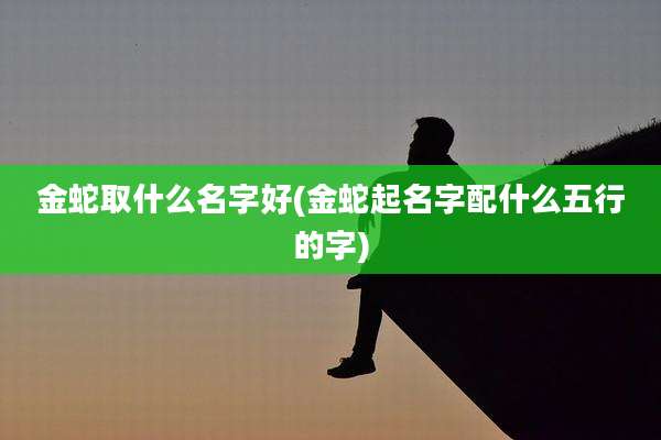 金蛇取什么名字好(金蛇起名字配什么五行的字)