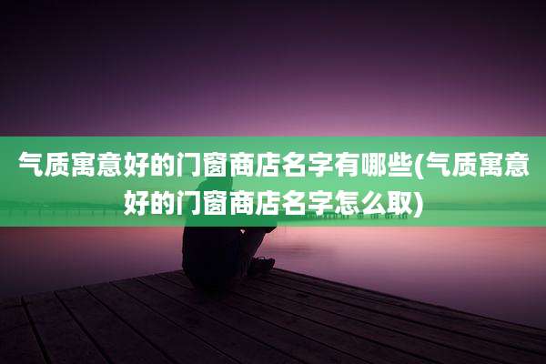 气质寓意好的门窗商店名字有哪些(气质寓意好的门窗商店名字怎么取)